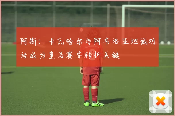 阿斯：卡瓦哈尔与阿韦洛亚坦诚对话成为皇马赛季转折关键