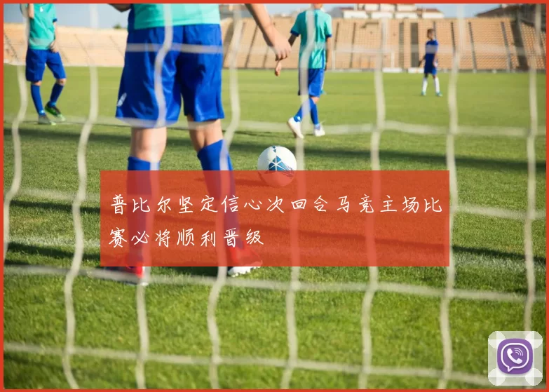 普比尔坚定信心次回合马竞主场比赛必将顺利晋级